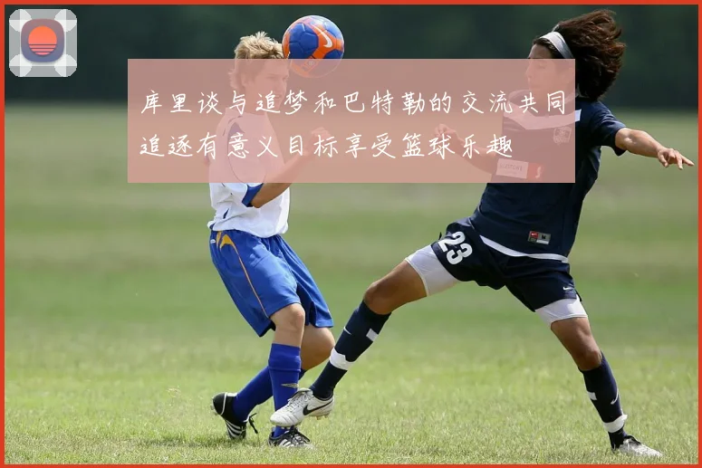 库里谈与追梦和巴特勒的交流共同追逐有意义目标享受篮球乐趣
