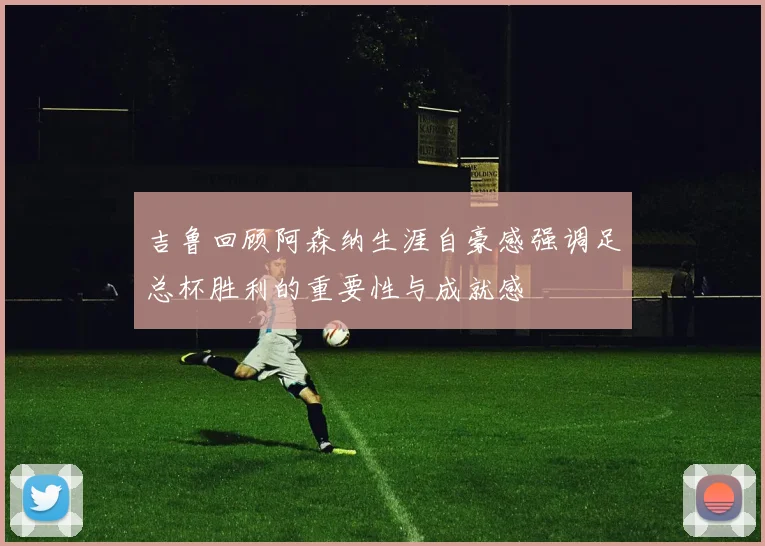 吉鲁回顾阿森纳生涯自豪感强调足总杯胜利的重要性与成就感