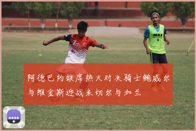 阿德巴约缺席热火对决骑士鲍威尔与维金斯迎战米切尔与加兰