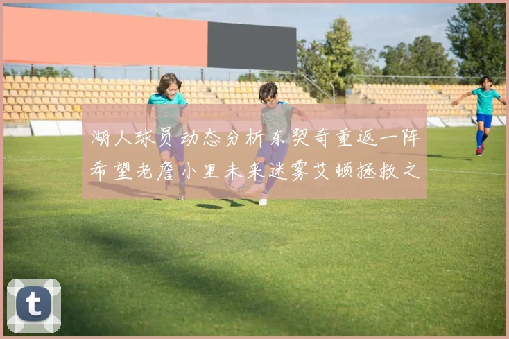 湖人球员动态分析东契奇重返一阵希望老詹小里未来迷雾艾顿拯救之战前景探讨