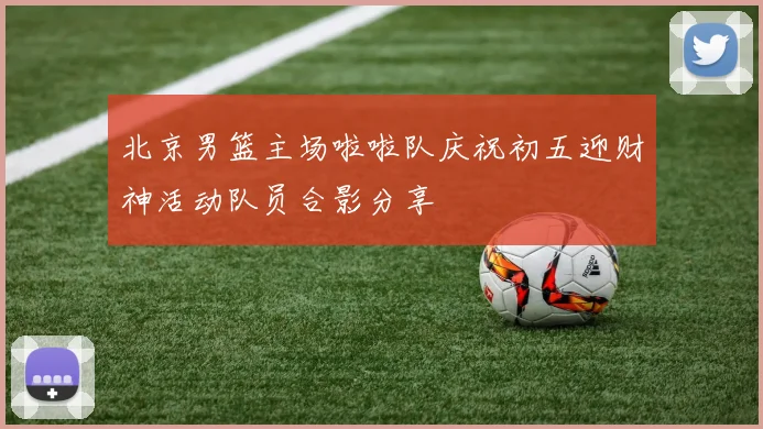 北京男篮主场啦啦队庆祝初五迎财神活动队员合影分享