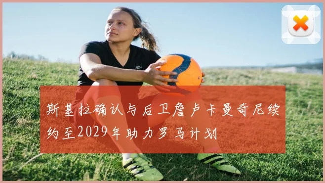 斯基拉确认与后卫詹卢卡曼奇尼续约至2029年助力罗马计划