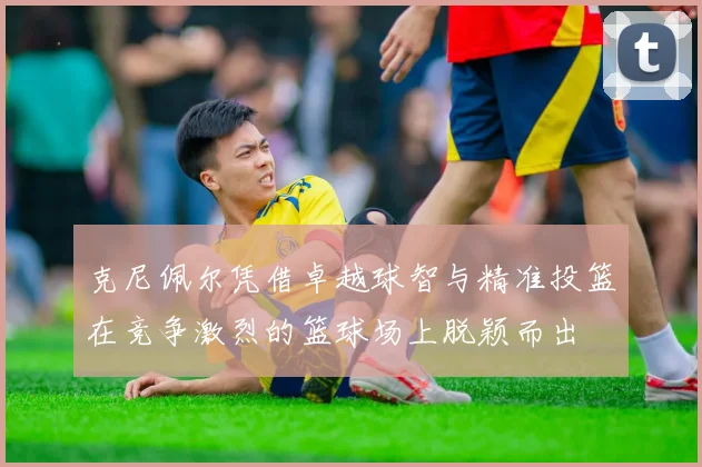 克尼佩尔凭借卓越球智与精准投篮在竞争激烈的篮球场上脱颖而出