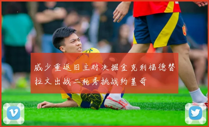 威少重返旧主对决掘金克利福德替拉文出战二轮秀挑战约基奇