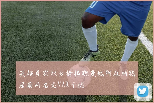 英超真实积分榜揭晓曼城阿森纳稳居前两名无VAR干扰