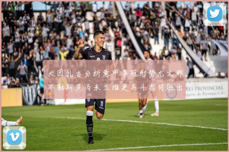 大因扎吉分析意甲争冠形势尤文那不勒斯罗马米兰谁更具斗志将胜出