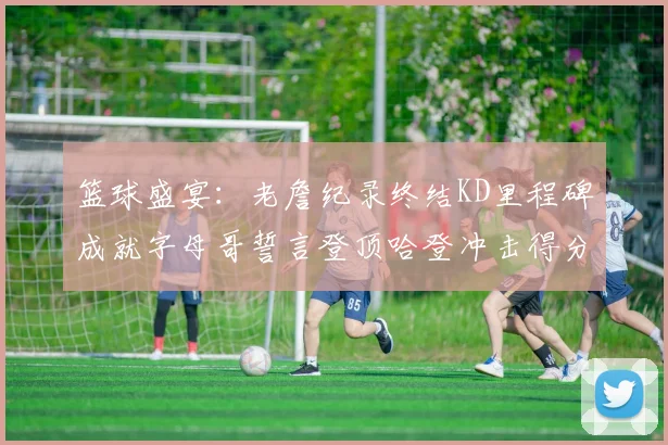 篮球盛宴：老詹纪录终结KD里程碑成就字母哥誓言登顶哈登冲击得分前十