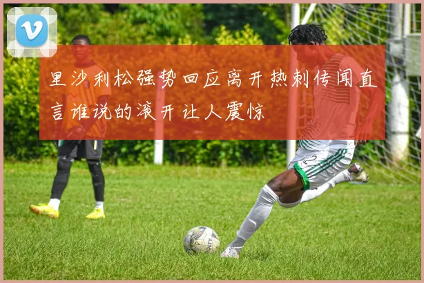 里沙利松强势回应离开热刺传闻直言谁说的滚开让人震惊
