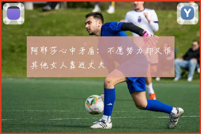 阿耶莎心中矛盾：不愿努力却又惧其他女人靠近丈夫