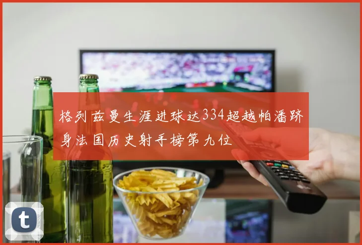 格列兹曼生涯进球达334超越帕潘跻身法国历史射手榜第九位