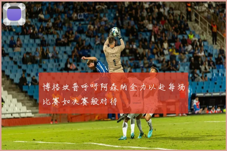博格坎普呼吁阿森纳全力以赴每场比赛如决赛般对待
