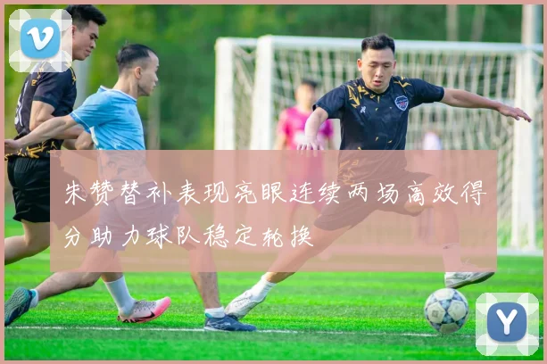 朱赞替补表现亮眼连续两场高效得分助力球队稳定轮换