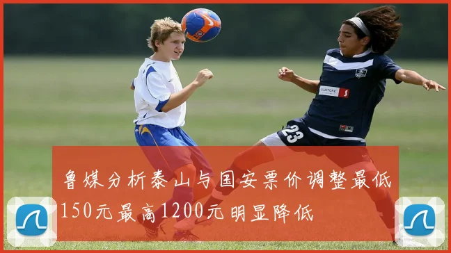 鲁媒分析泰山与国安票价调整最低150元最高1200元明显降低