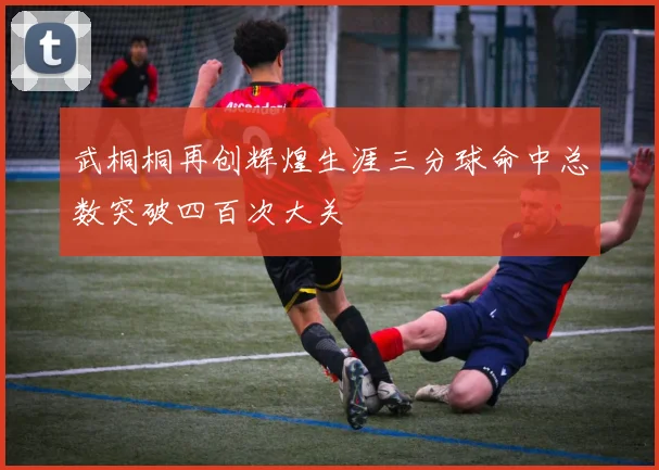 武桐桐再创辉煌生涯三分球命中总数突破四百次大关