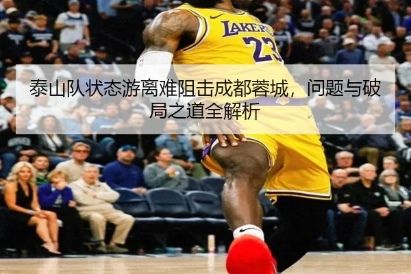 泰山队状态游离难阻击成都蓉城,问题与破局之道全解析